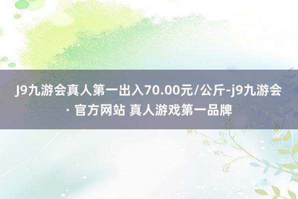 J9九游会真人第一出入70.00元/公斤-j9九游会· 官方网站 真人游戏第一品牌