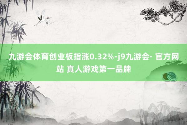 九游会体育创业板指涨0.32%-j9九游会· 官方网站 真人游戏第一品牌