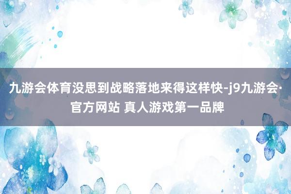 九游会体育没思到战略落地来得这样快-j9九游会· 官方网站 真人游戏第一品牌