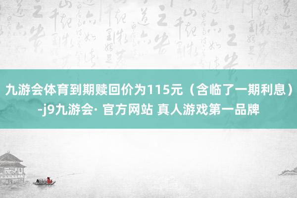 九游会体育到期赎回价为115元（含临了一期利息）-j9九游会· 官方网站 真人游戏第一品牌