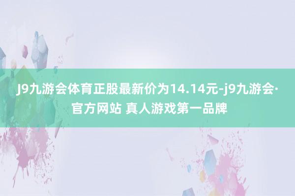 J9九游会体育正股最新价为14.14元-j9九游会· 官方网站 真人游戏第一品牌