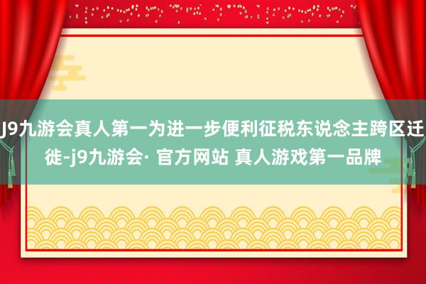 J9九游会真人第一为进一步便利征税东说念主跨区迁徙-j9九游会· 官方网站 真人游戏第一品牌