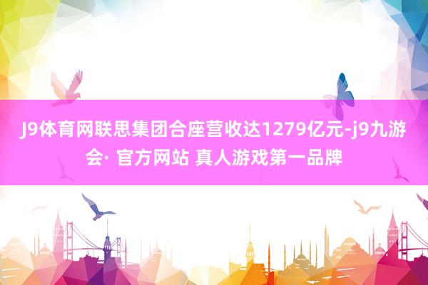 J9体育网联思集团合座营收达1279亿元-j9九游会· 官方网站 真人游戏第一品牌