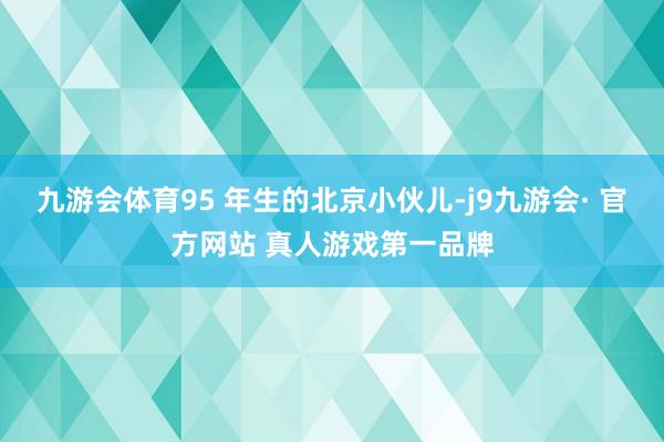 九游会体育95 年生的北京小伙儿-j9九游会· 官方网站 真人游戏第一品牌