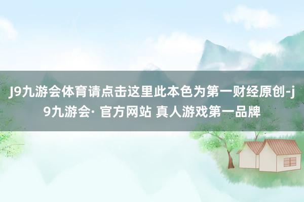 J9九游会体育请点击这里此本色为第一财经原创-j9九游会· 官方网站 真人游戏第一品牌