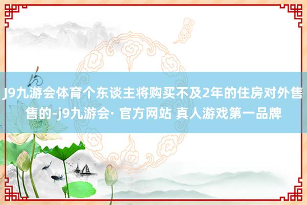 J9九游会体育个东谈主将购买不及2年的住房对外售售的-j9九游会· 官方网站 真人游戏第一品牌