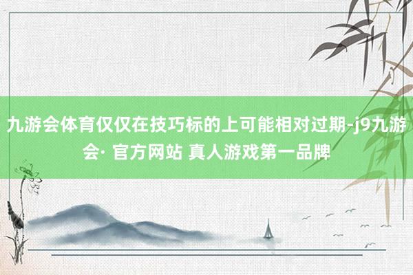 九游会体育仅仅在技巧标的上可能相对过期-j9九游会· 官方网站 真人游戏第一品牌