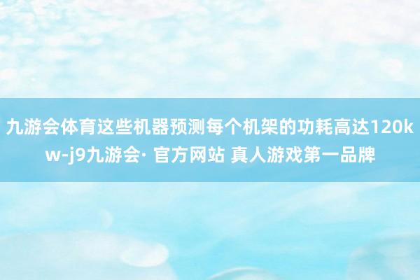 九游会体育这些机器预测每个机架的功耗高达120kw-j9九游会· 官方网站 真人游戏第一品牌