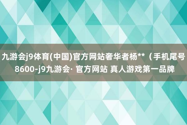 九游会j9体育(中国)官方网站奢华者杨**（手机尾号 8600-j9九游会· 官方网站 真人游戏第一品牌