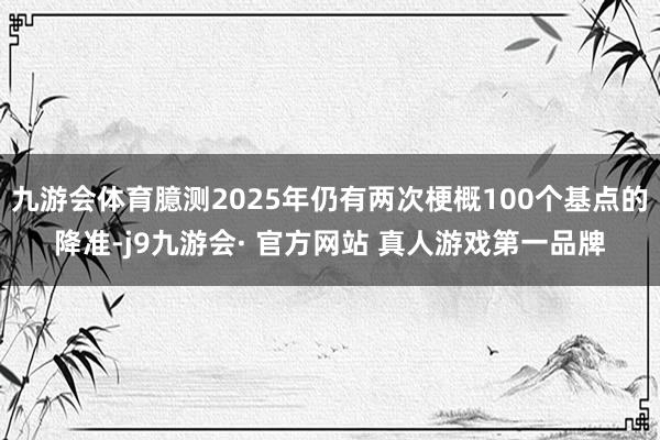 九游会体育臆测2025年仍有两次梗概100个基点的降准-j9九游会· 官方网站 真人游戏第一品牌