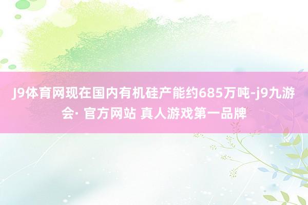 J9体育网现在国内有机硅产能约685万吨-j9九游会· 官方网站 真人游戏第一品牌