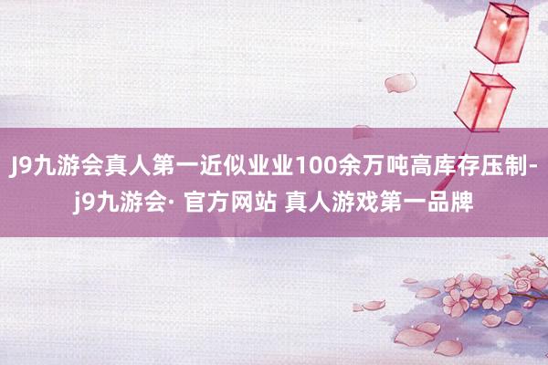 J9九游会真人第一近似业业100余万吨高库存压制-j9九游会· 官方网站 真人游戏第一品牌