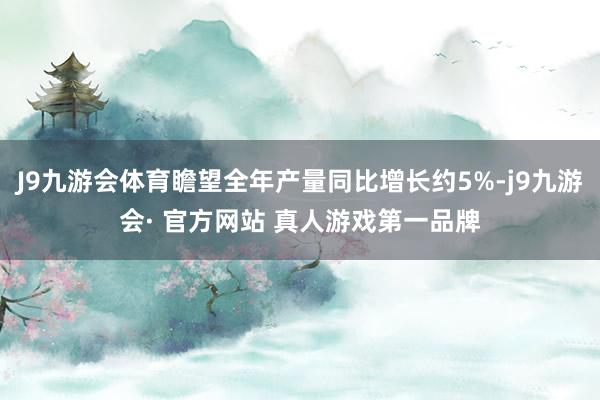 J9九游会体育瞻望全年产量同比增长约5%-j9九游会· 官方网站 真人游戏第一品牌