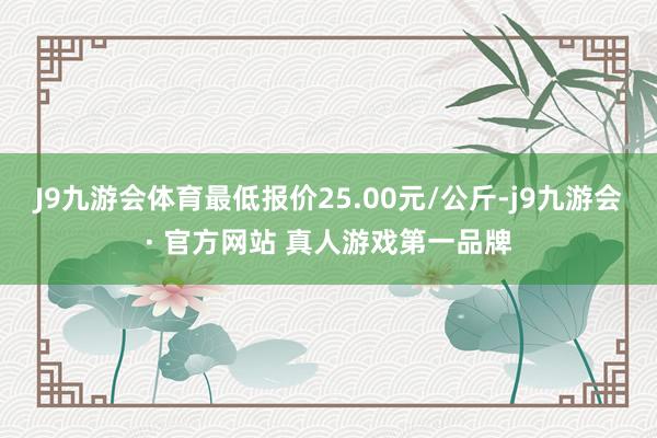 J9九游会体育最低报价25.00元/公斤-j9九游会· 官方网站 真人游戏第一品牌