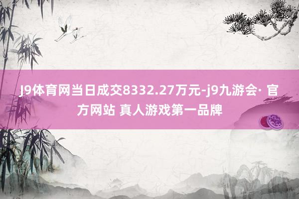 J9体育网当日成交8332.27万元-j9九游会· 官方网站 真人游戏第一品牌