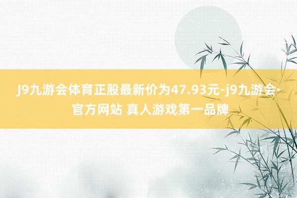 J9九游会体育正股最新价为47.93元-j9九游会· 官方网站 真人游戏第一品牌