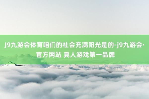 J9九游会体育咱们的社会充满阳光是的-j9九游会· 官方网站 真人游戏第一品牌