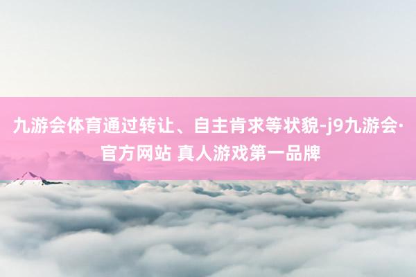 九游会体育通过转让、自主肯求等状貌-j9九游会· 官方网站 真人游戏第一品牌