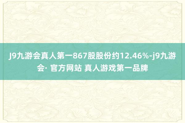 J9九游会真人第一867股股份约12.46%-j9九游会· 官方网站 真人游戏第一品牌