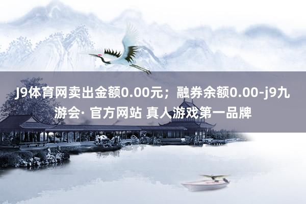 J9体育网卖出金额0.00元；融券余额0.00-j9九游会· 官方网站 真人游戏第一品牌