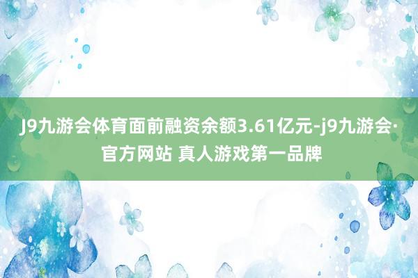 J9九游会体育面前融资余额3.61亿元-j9九游会· 官方网站 真人游戏第一品牌