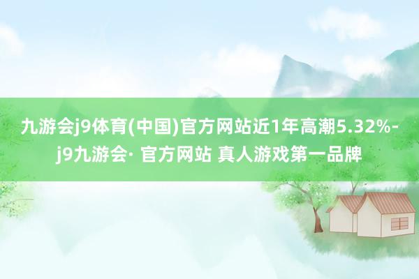 九游会j9体育(中国)官方网站近1年高潮5.32%-j9九游会· 官方网站 真人游戏第一品牌