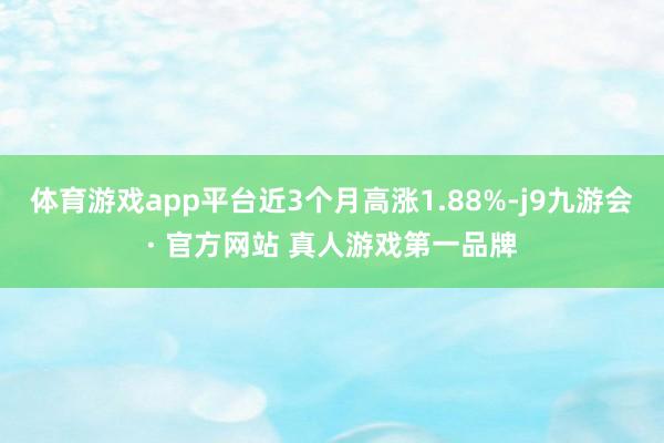 体育游戏app平台近3个月高涨1.88%-j9九游会· 官方网站 真人游戏第一品牌