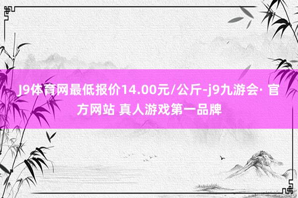 J9体育网最低报价14.00元/公斤-j9九游会· 官方网站 真人游戏第一品牌