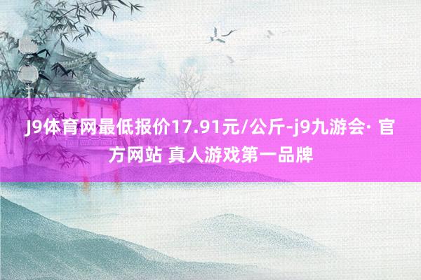 J9体育网最低报价17.91元/公斤-j9九游会· 官方网站 真人游戏第一品牌