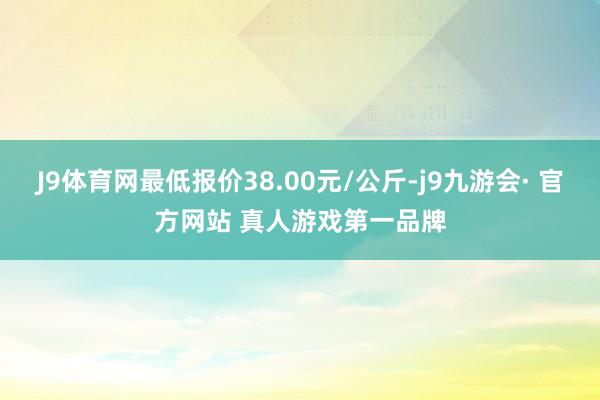 J9体育网最低报价38.00元/公斤-j9九游会· 官方网站 真人游戏第一品牌