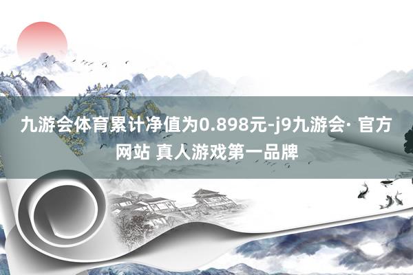 九游会体育累计净值为0.898元-j9九游会· 官方网站 真人游戏第一品牌