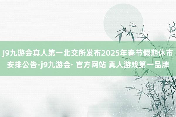 J9九游会真人第一北交所发布2025年春节假期休市安排公告-j9九游会· 官方网站 真人游戏第一品牌